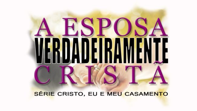 A esposa VERDADEIRAMENTE cristã – Série “CRISTO, EU E MEU CASAMENTO” – (Parte 5)