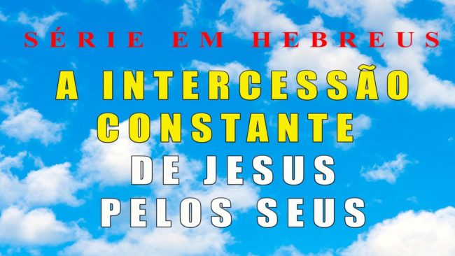 A INTERCESSÃO CONSTANTE DE JESUS PELOS SEUS (Serie em Hebreus) parte 14