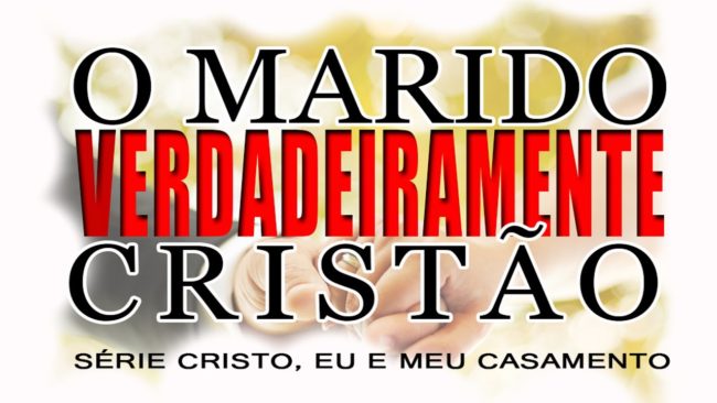 O marido VERDADEIRAMENTE cristão – Série “CRISTO, EU E MEU CASAMENTO” – (Parte 4)