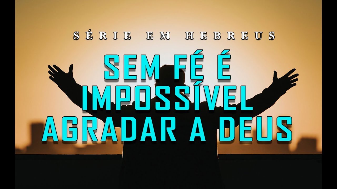 SEM FÉ É IMPOSSÍVEL AGRADAR A DEUS (Série em Hebreus) parte 24