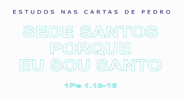 SEDE SANTOS, PORQUE EU SOU SANTO (ESTUDOS NAS CARTAS DE PEDRO) 6ª parte – 1 Pedro 1.13-16