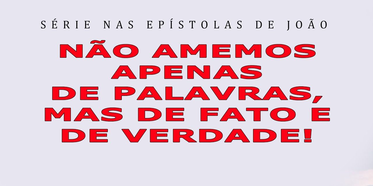 NÃO AMEMOS APENAS DE PALAVRAS, MAS DE FATO E VERDADE! (Série nas Epístolas de João) 8ª parte