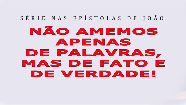 NÃO AMEMOS APENAS DE PALAVRAS, MAS DE FATO E VERDADE! (Série nas Epístolas de João) 8ª parte